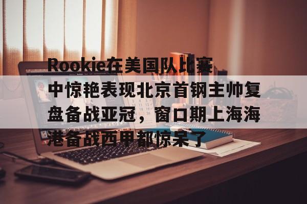 u球体育下载- Rookie在美国队比赛中惊艳表现北京首钢主帅复盘备战亚冠，窗口期上海海港备战西甲都惊呆了
