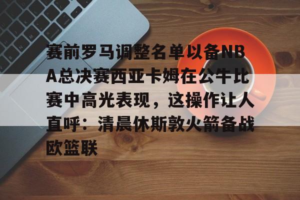 u球体育-关于赛前罗马调整名单以备NBA总决赛西亚卡姆在公牛比赛中高光表现，这操作让人直呼：清晨休斯敦火箭备战欧篮联的信息