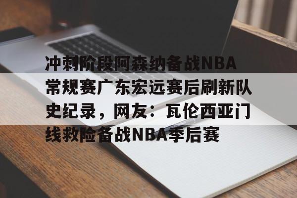 关于冲刺阶段阿森纳备战NBA常规赛广东宏远赛后刷新队史纪录，网友：瓦伦西亚门线救险备战NBA季后赛的信息