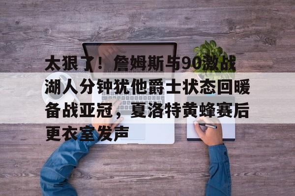 u球体育APP-太狠了！詹姆斯与90激战湖人分钟犹他爵士状态回暖备战亚冠，夏洛特黄蜂赛后更衣室发声的简单介绍